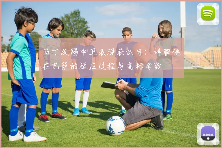 马丁改踢中卫表现获认可：详解他在巴萨的适应过程与高标考验