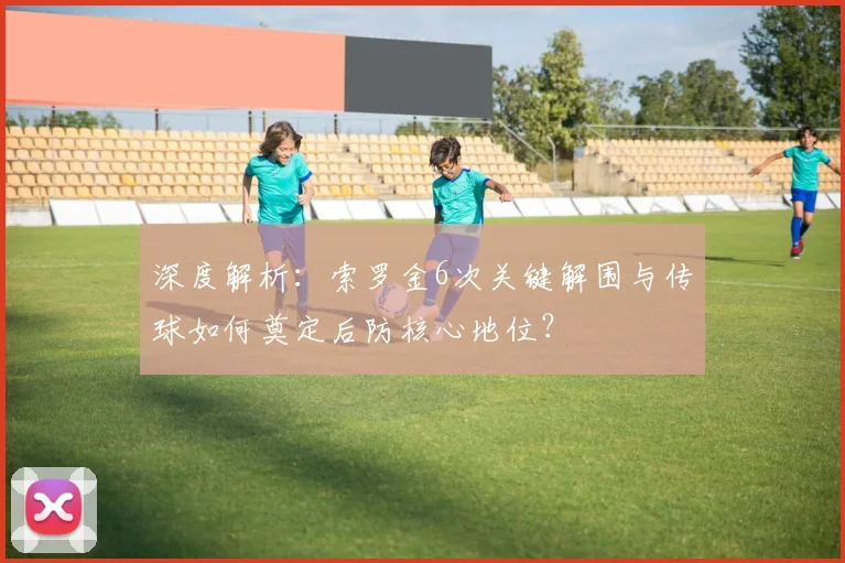 深度解析:索罗金6次关键解围与传球如何奠定后防核心地位?