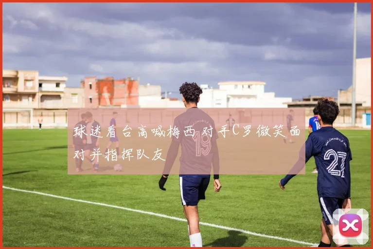 球迷看台高喊梅西 对手C罗微笑面对并指挥队友