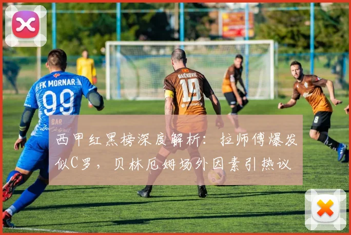 西甲红黑榜深度解析：拉师傅爆发似C罗，贝林厄姆场外因素引热议