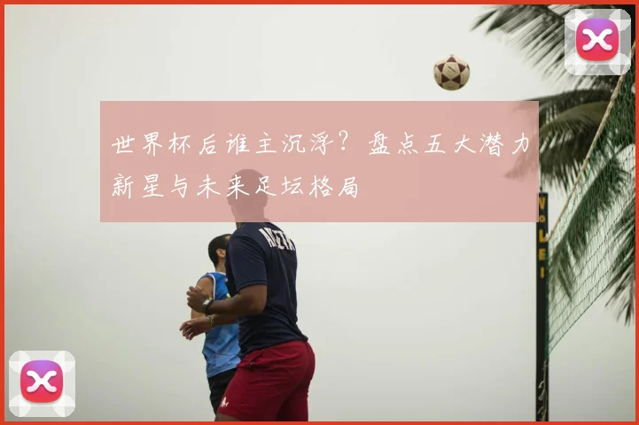 世界杯后谁主沉浮？盘点五大潜力新星与未来足坛格局